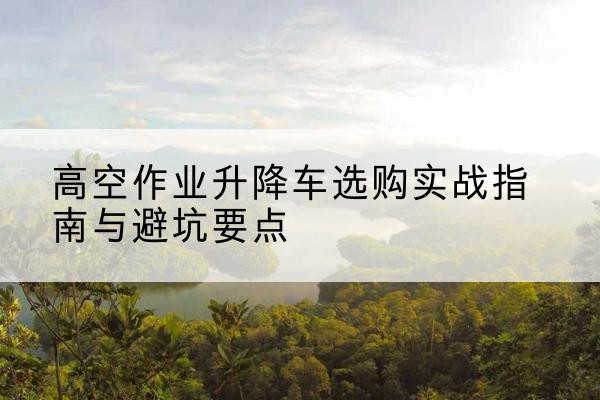 阿瓦提升降车怎么选-高空作业升降车选购实战指南与避坑要点