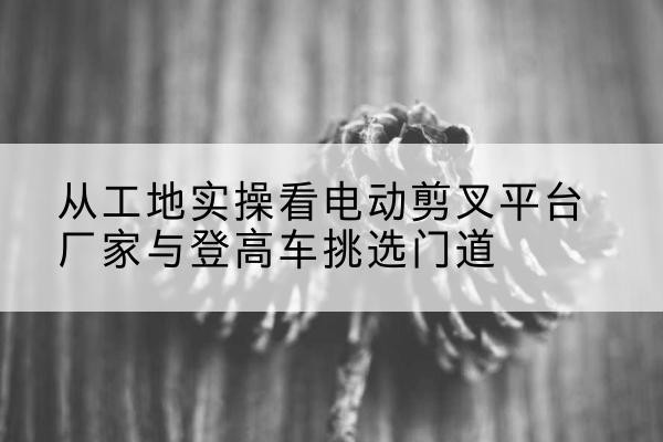 阿瓦提电动剪叉升降平台厂家-从工地实操看电动剪叉平台厂家与登高车挑选门道