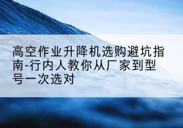 阿瓦提升降平台厂家-高空作业升降机选购避坑指南-行内人教你从厂家到型号一次选对