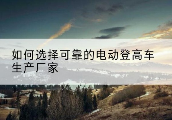 阿瓦提电动登高车厂家-如何选择可靠的电动登高车生产厂家