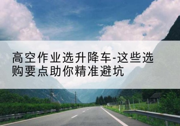 阿瓦提升降车厂家-高空作业选升降车-这些选购要点助你*避坑