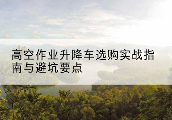 阿瓦提升降车怎么选-高空作业升降车选购实战指南与避坑要点