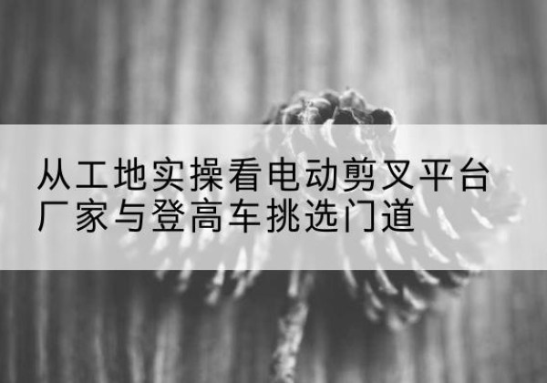 阿瓦提电动剪叉升降平台厂家-从工地实操看电动剪叉平台厂家与登高车挑选门道